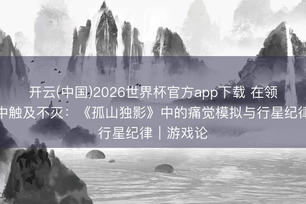 开云(中国)2026世界杯官方app下载 在领路与活命中触及不灭：《孤山独影》中的痛觉模拟与行星纪律｜游戏论