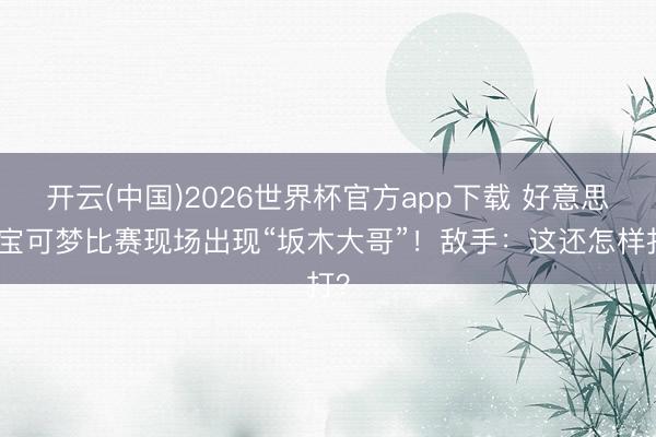 开云(中国)2026世界杯官方app下载 好意思国宝可梦比赛现场出现“坂木大哥”！敌手：这还怎样打？