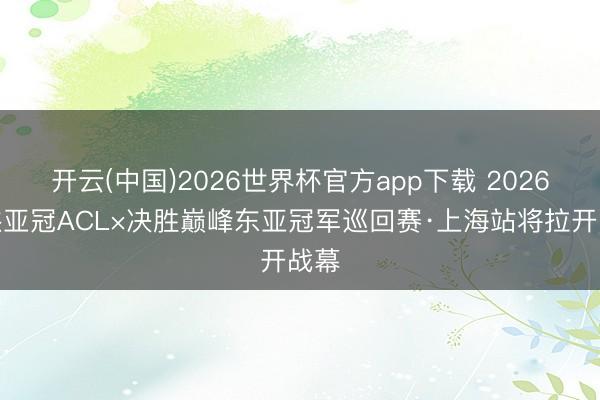 开云(中国)2026世界杯官方app下载 2026豪杰亚冠ACL×决胜巅峰东亚冠军巡回赛·上海站将拉开战幕