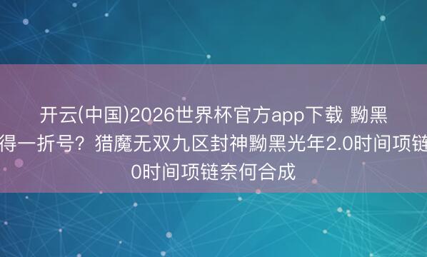 开云(中国)2026世界杯官方app下载 黝黑光年有莫得一折号？猎魔无双九区封神黝黑光年2.0时间项链奈何合成