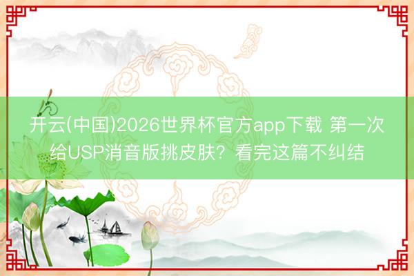 开云(中国)2026世界杯官方app下载 第一次给USP消音版挑皮肤？看完这篇不纠结