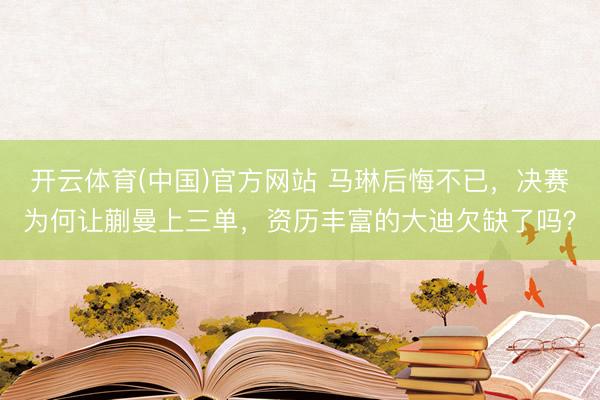 开云体育(中国)官方网站 马琳后悔不已，决赛为何让蒯曼上三单，资历丰富的大迪欠缺了吗？
