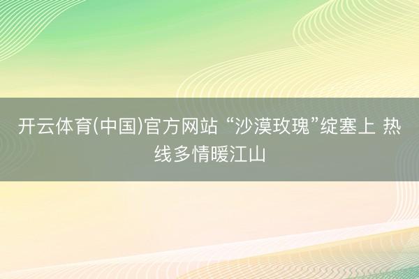 开云体育(中国)官方网站 “沙漠玫瑰”绽塞上 热线多情暖江山