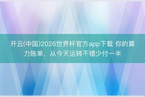 开云(中国)2026世界杯官方app下载 你的算力账单，从今天运转不错少付一半