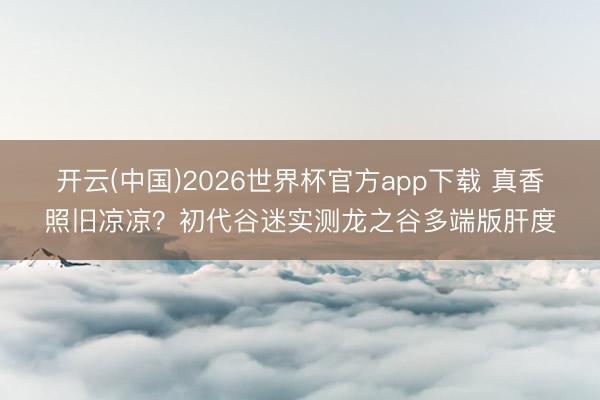 开云(中国)2026世界杯官方app下载 真香照旧凉凉？初代谷迷实测龙之谷多端版肝度