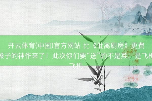 开云体育(中国)官方网站 比《仳离厨房》更费嗓子的神作来了！此次你们要“送”的不是菜，是飞机
