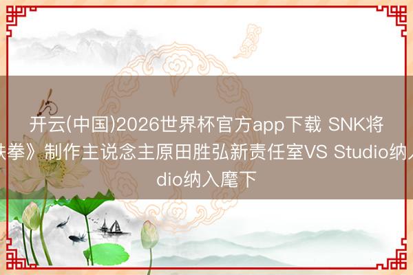 开云(中国)2026世界杯官方app下载 SNK将前《铁拳》制作主说念主原田胜弘新责任室VS Studio纳入麾下