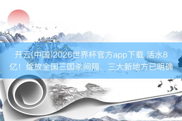 开云(中国)2026世界杯官方app下载 活水8亿！绽放全国三国杀间隔，三大新地方已明确