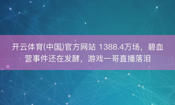 开云体育(中国)官方网站 1388.4万场，碧血营事件还在发酵，游戏一哥直播落泪