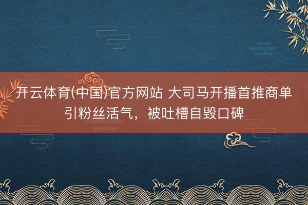 开云体育(中国)官方网站 大司马开播首推商单引粉丝活气，被吐槽自毁口碑