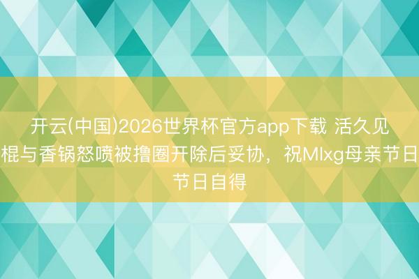 开云(中国)2026世界杯官方app下载 活久见！电棍与香锅怒喷被撸圈开除后妥协，祝Mlxg母亲节日自得