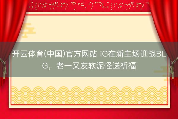 开云体育(中国)官方网站 iG在新主场迎战BLG，老一又友软泥怪送祈福