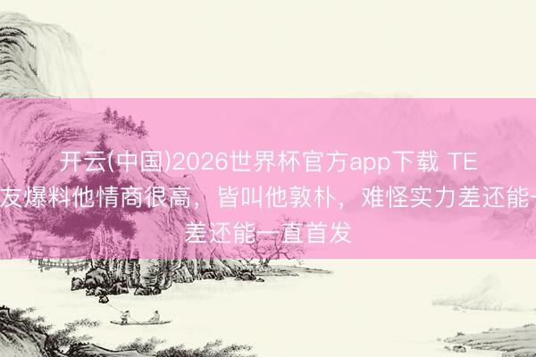 开云(中国)2026世界杯官方app下载 TES赞成好友爆料他情商很高，皆叫他敦朴，难怪实力差还能一直首发