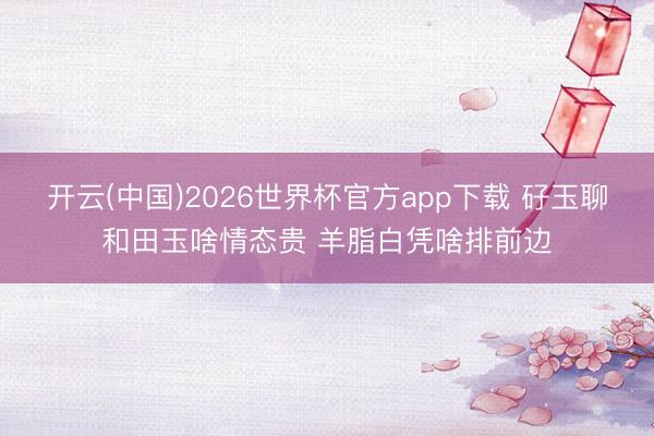 开云(中国)2026世界杯官方app下载 矷玉聊和田玉啥情态贵 羊脂白凭啥排前边