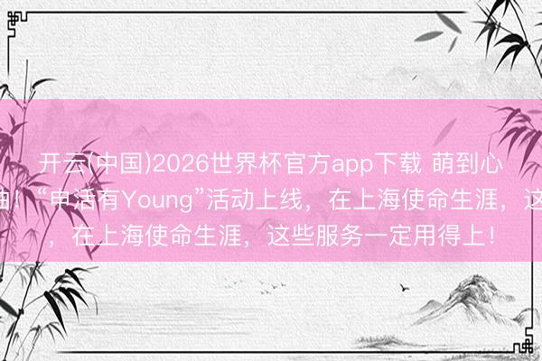 开云(中国)2026世界杯官方app下载 萌到心化～小申公仔免费抽！“申活有Young”活动上线，在上海使命生涯，这些服务一定用得上！