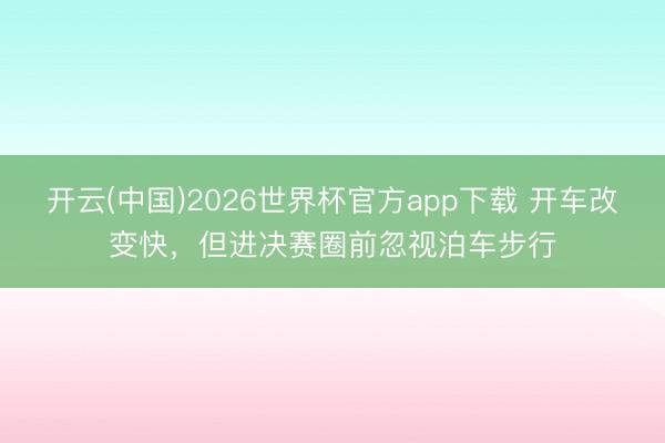 开云(中国)2026世界杯官方app下载 开车改变快，但进决赛圈前忽视泊车步行