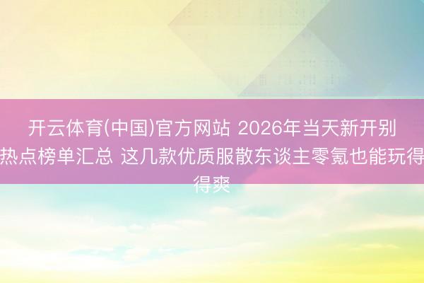 开云体育(中国)官方网站 2026年当天新开别传热点榜单汇总 这几款优质服散东谈主零氪也能玩得爽