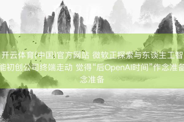 开云体育(中国)官方网站 微软正探索与东谈主工智能初创公司终端走动 觉得“后OpenAI时间”作念准备