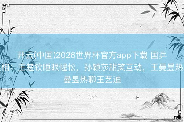 开云(中国)2026世界杯官方app下载 国乒返京众生相：王楚钦睡眼惺忪，孙颖莎甜笑互动，王曼昱热聊王艺迪