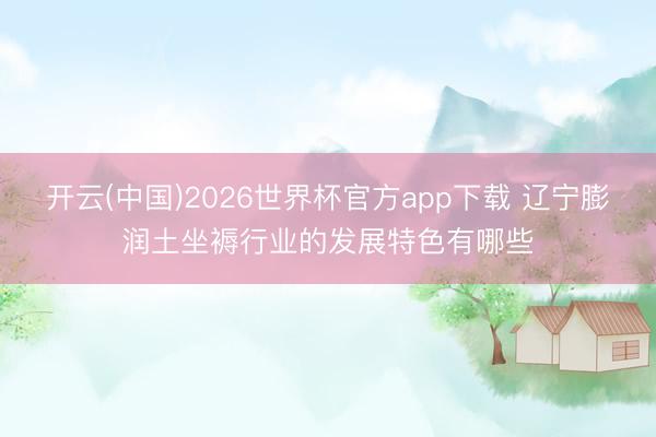 开云(中国)2026世界杯官方app下载 辽宁膨润土坐褥行业的发展特色有哪些