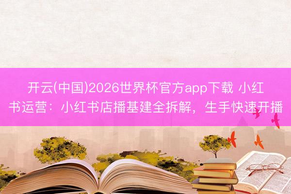 开云(中国)2026世界杯官方app下载 小红书运营：小红书店播基建全拆解，生手快速开播