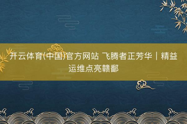 开云体育(中国)官方网站 飞腾者正芳华｜精益运维点亮赣鄱