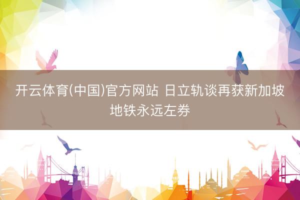 开云体育(中国)官方网站 日立轨谈再获新加坡地铁永远左券