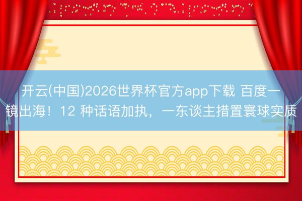 开云(中国)2026世界杯官方app下载 百度一镜出海！12 种话语加执，一东谈主措置寰球实质