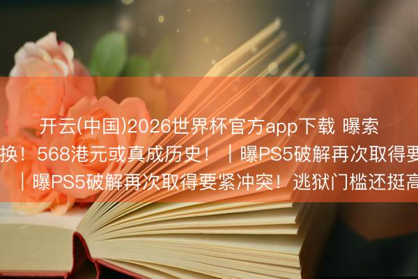 开云(中国)2026世界杯官方app下载 曝索尼PS商城将迎来重磅改换！568港元或真成历史！｜曝PS5破解再次取得要紧冲突！逃狱门槛还挺高