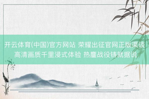 开云体育(中国)官方网站 荣耀出征官网正版渠谈 高清画质千里浸式体验 热鏖战役铸就据说