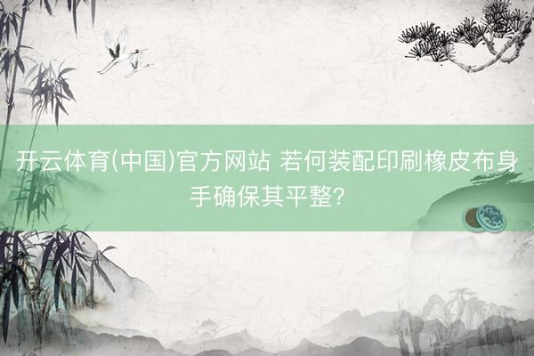 开云体育(中国)官方网站 若何装配印刷橡皮布身手确保其平整？