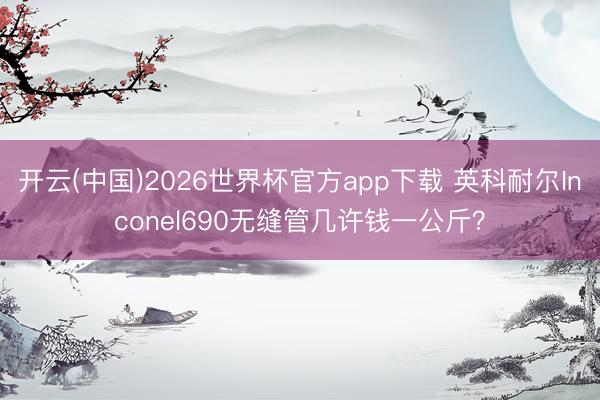 开云(中国)2026世界杯官方app下载 英科耐尔Inconel690无缝管几许钱一公斤？