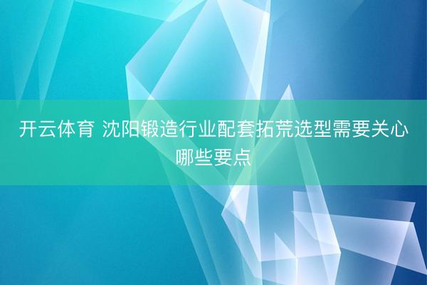 开云体育 沈阳锻造行业配套拓荒选型需要关心哪些要点