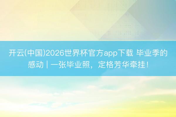 开云(中国)2026世界杯官方app下载 毕业季的感动 | 一张毕业照，定格芳华牵挂！