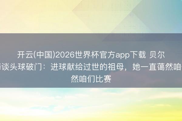 开云(中国)2026世界杯官方app下载 贝尔特拉梅谈头球破门：进球献给过世的祖母，她一直蔼然咱们比赛