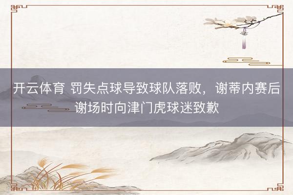 开云体育 罚失点球导致球队落败，谢蒂内赛后谢场时向津门虎球迷致歉