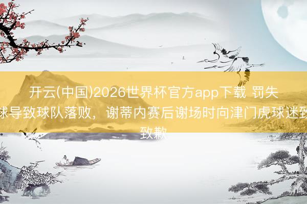 开云(中国)2026世界杯官方app下载 罚失点球导致球队落败，谢蒂内赛后谢场时向津门虎球迷致歉