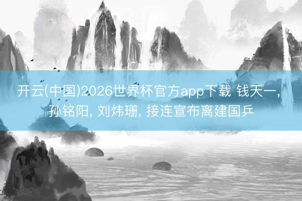 开云(中国)2026世界杯官方app下载 钱天一， 孙铭阳， 刘炜珊， 接连宣布离建国乒