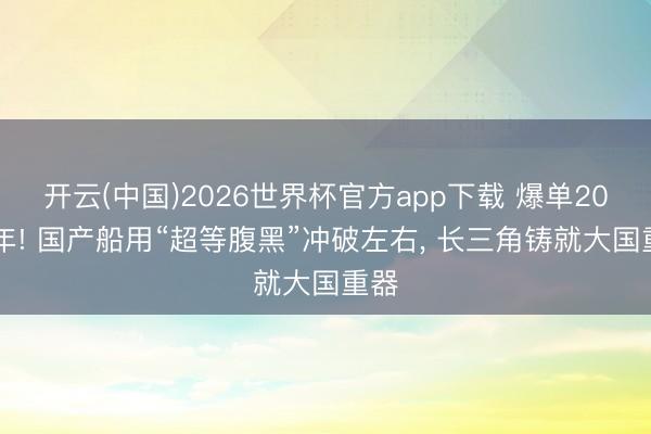 开云(中国)2026世界杯官方app下载 爆单2028年! 国产船用“超等腹黑”冲破左右， 长三角铸就大国重器