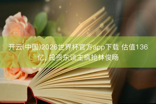 开云(中国)2026世界杯官方app下载 估值136亿， 投资东谈主疯抢林俊旸