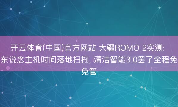 开云体育(中国)官方网站 大疆ROMO 2实测: 无东说念主机时间落地扫拖， 清洁智能3.0罢了全程免管