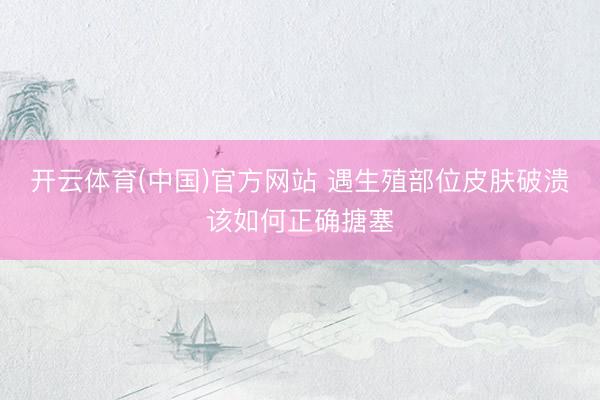 开云体育(中国)官方网站 遇生殖部位皮肤破溃该如何正确搪塞