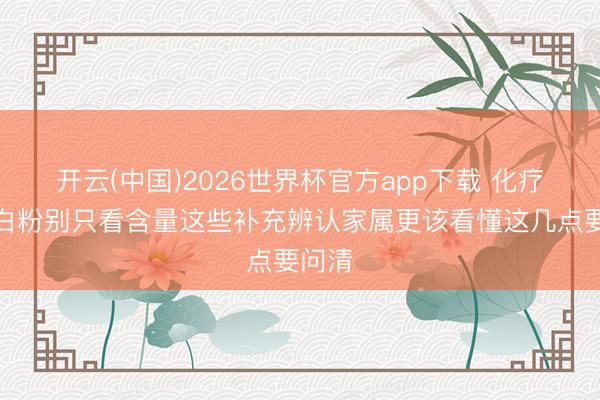 开云(中国)2026世界杯官方app下载 化疗期卵白粉别只看含量这些补充辨认家属更该看懂这几点要问清