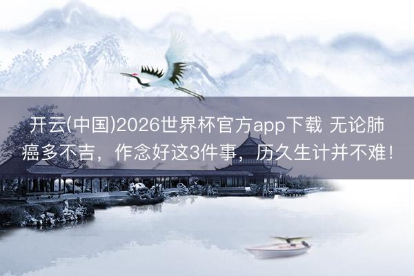 开云(中国)2026世界杯官方app下载 无论肺癌多不吉,作念好这3件事,历久生计并不难!
