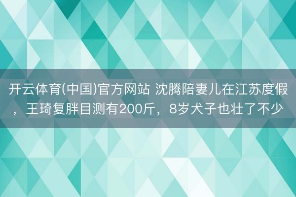 开云体育(中国)官方网站 沈腾陪妻儿在江苏度假，王琦复胖目测有200斤，8岁犬子也壮了不少