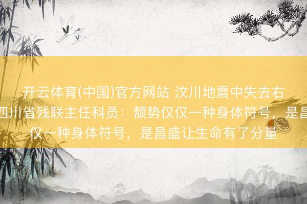 开云体育(中国)官方网站 汶川地震中失去右腿的女孩，如今成四川省残联主任科员：颓势仅仅一种身体符号，是昌盛让生命有了分量