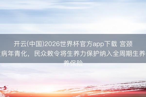 开云(中国)2026世界杯官方app下载 宫颈癌发病年青化，民众敕令将生养力保护纳入全周期生养保险