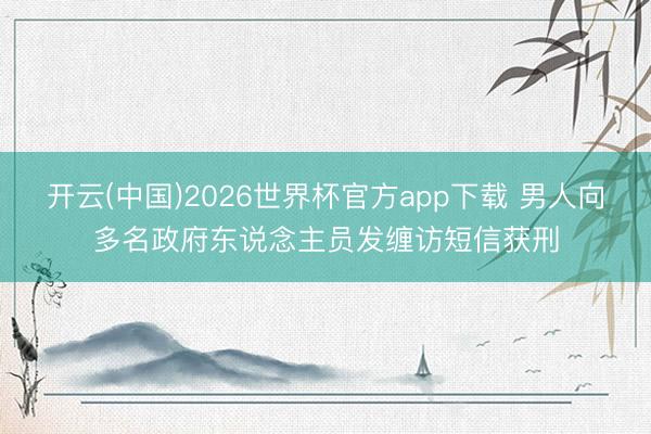 开云(中国)2026世界杯官方app下载 男人向多名政府东说念主员发缠访短信获刑