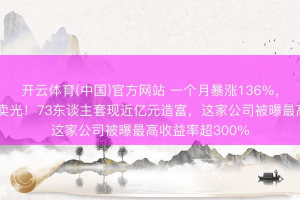开云体育(中国)官方网站 一个月暴涨136%,职工捏股三天全卖光!73东谈主套现近亿元造富,这家公司被曝最高收益率超300%