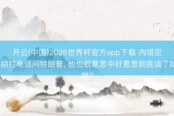 开云(中国)2026世界杯官方app下载 内塔尼亚胡打电话问特朗普， 他也很意思中好意思到底谈了啥?